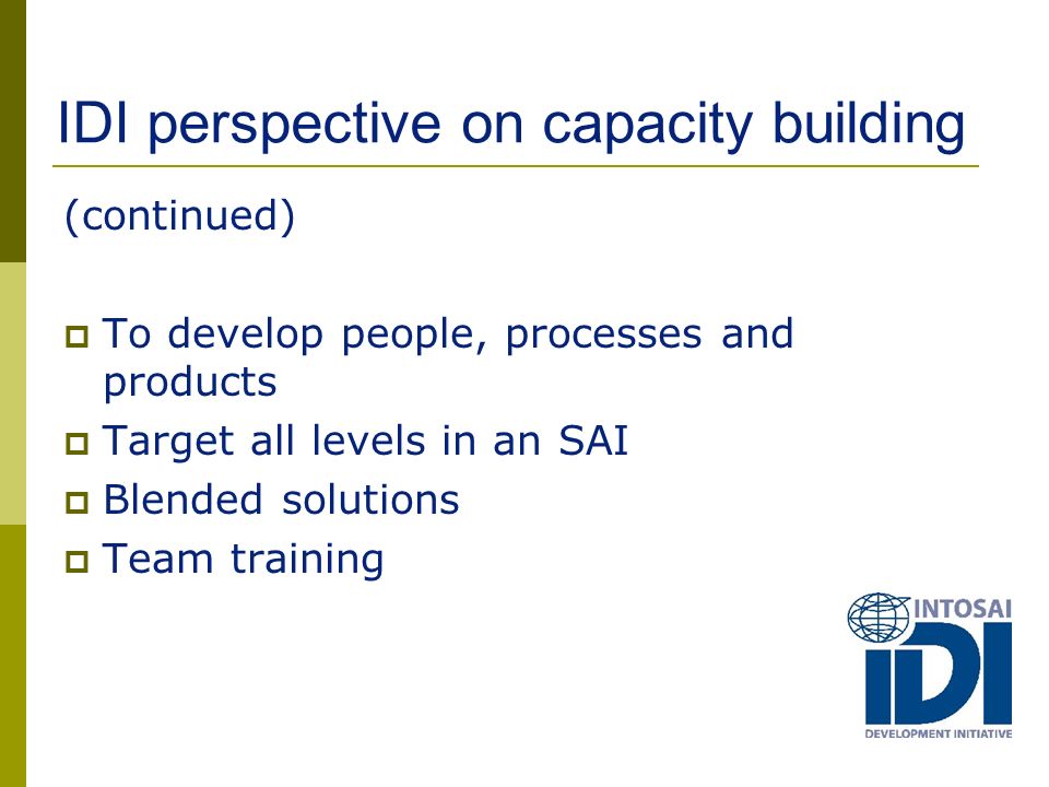 IDI perspective on capacity building (continued)  To develop people, processes and products  Target all levels in an SAI  Blended solutions  Team training