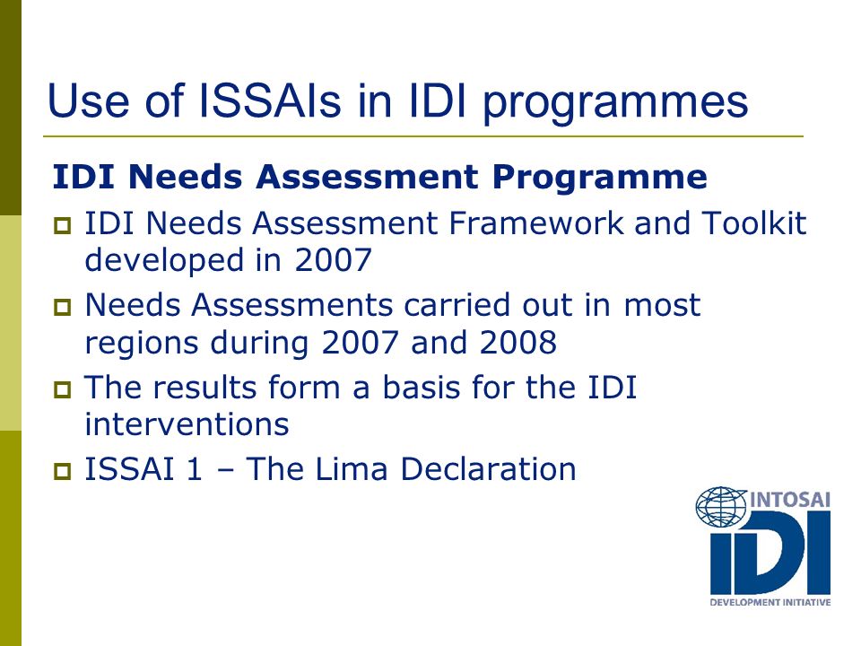 Use of ISSAIs in IDI programmes IDI Needs Assessment Programme  IDI Needs Assessment Framework and Toolkit developed in 2007  Needs Assessments carried out in most regions during 2007 and 2008  The results form a basis for the IDI interventions  ISSAI 1 – The Lima Declaration