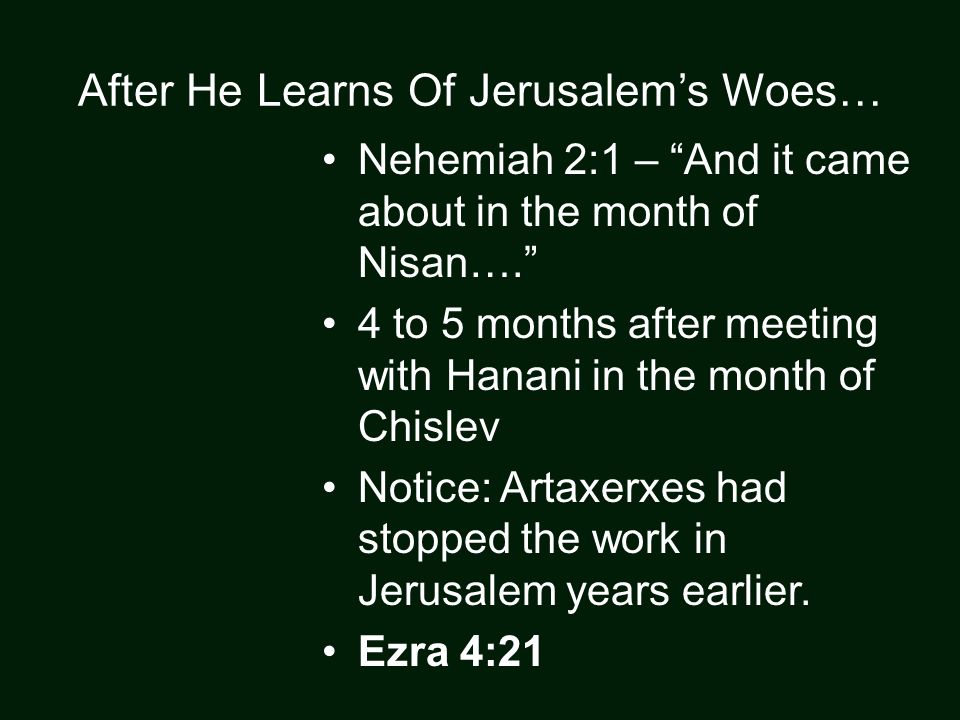 After He Learns Of Jerusalem’s Woes… Nehemiah 2:1 – And it came about in the month of Nisan…. 4 to 5 months after meeting with Hanani in the month of Chislev Notice: Artaxerxes had stopped the work in Jerusalem years earlier.