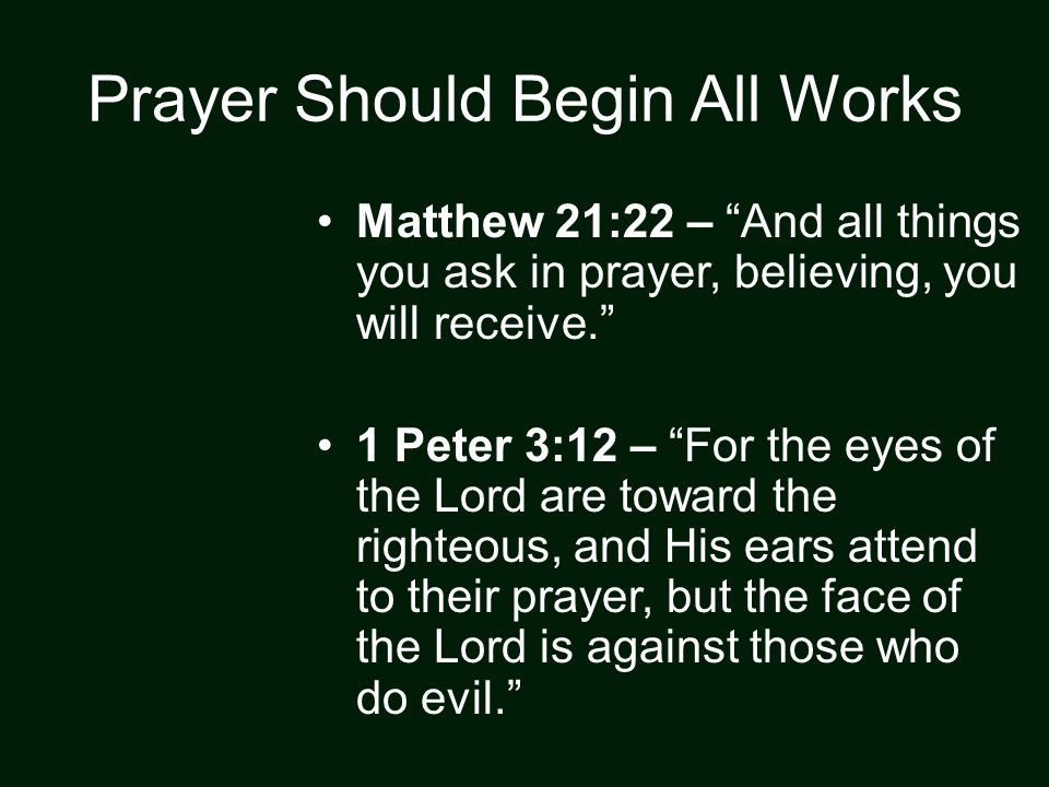 Prayer Should Begin All Works Matthew 21:22 – And all things you ask in prayer, believing, you will receive. 1 Peter 3:12 – For the eyes of the Lord are toward the righteous, and His ears attend to their prayer, but the face of the Lord is against those who do evil.