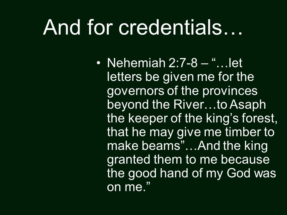 And for credentials… Nehemiah 2:7-8 – …let letters be given me for the governors of the provinces beyond the River…to Asaph the keeper of the king’s forest, that he may give me timber to make beams …And the king granted them to me because the good hand of my God was on me.