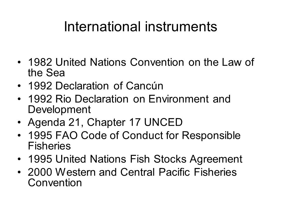 International instruments 1982 United Nations Convention on the Law of the Sea 1992 Declaration of Cancún 1992 Rio Declaration on Environment and Development Agenda 21, Chapter 17 UNCED 1995 FAO Code of Conduct for Responsible Fisheries 1995 United Nations Fish Stocks Agreement 2000 Western and Central Pacific Fisheries Convention