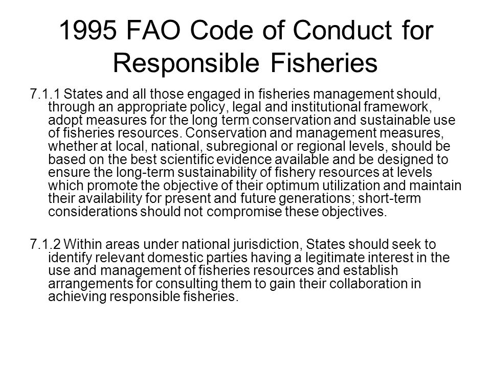 1995 FAO Code of Conduct for Responsible Fisheries States and all those engaged in fisheries management should, through an appropriate policy, legal and institutional framework, adopt measures for the long term conservation and sustainable use of fisheries resources.