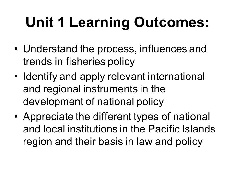 Unit 1 Learning Outcomes: Understand the process, influences and trends in fisheries policy Identify and apply relevant international and regional instruments in the development of national policy Appreciate the different types of national and local institutions in the Pacific Islands region and their basis in law and policy