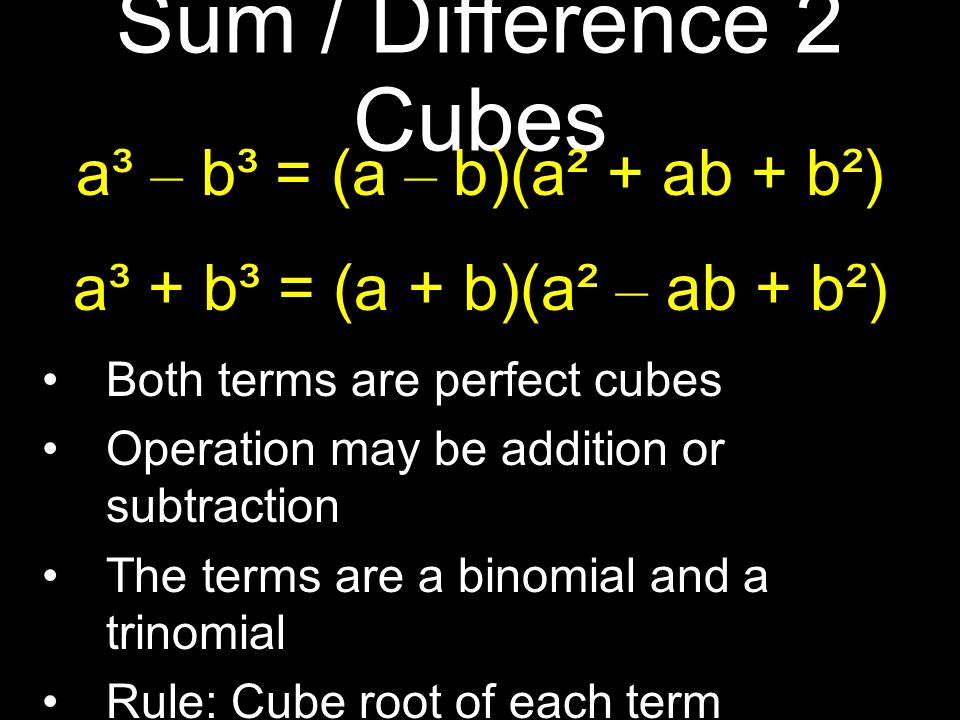 Sum / Difference 2 Cubes a³ – b³ = (a – b)(a² + ab + b²) a³ + b³ = (a + b)(a² – ab + b²) Both terms are perfect cubes Operation may be addition or subtraction The terms are a binomial and a trinomial Rule: Cube root of each term Rule: Square / Opposite Product / Square