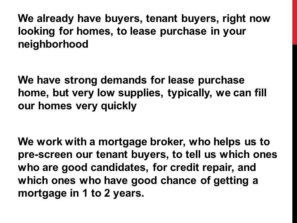 We already have buyers, tenant buyers, right now looking for homes, to lease purchase in your neighborhood We have strong demands for lease purchase home, but very low supplies, typically, we can fill our homes very quickly We work with a mortgage broker, who helps us to pre-screen our tenant buyers, to tell us which ones who are good candidates, for credit repair, and which ones who have good chance of getting a mortgage in 1 to 2 years.
