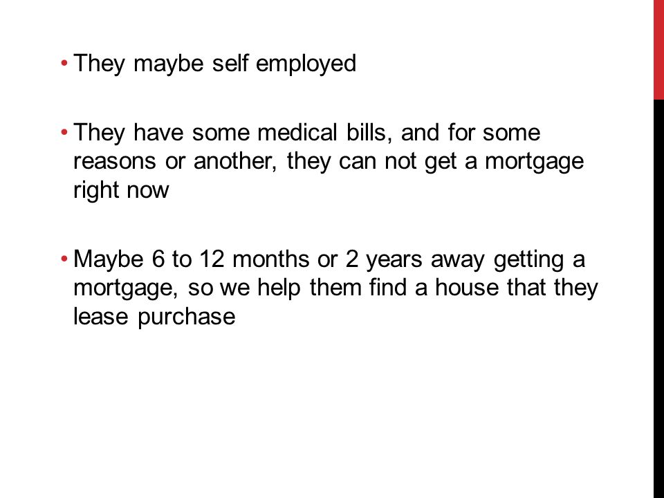 They maybe self employed They have some medical bills, and for some reasons or another, they can not get a mortgage right now Maybe 6 to 12 months or 2 years away getting a mortgage, so we help them find a house that they lease purchase