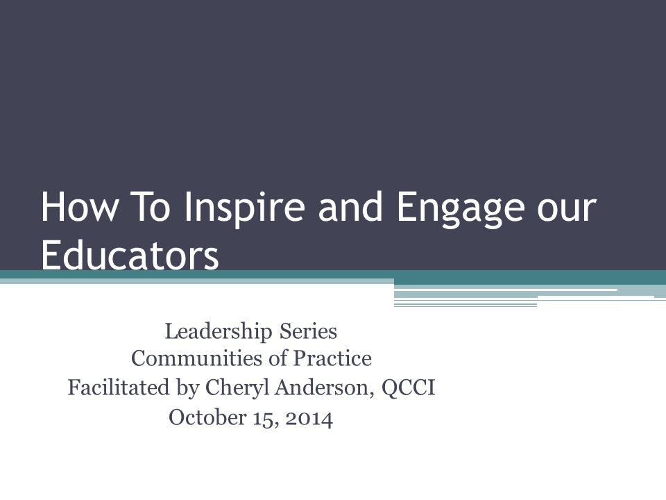 How To Inspire and Engage our Educators Leadership Series Communities of Practice Facilitated by Cheryl Anderson, QCCI October 15, 2014