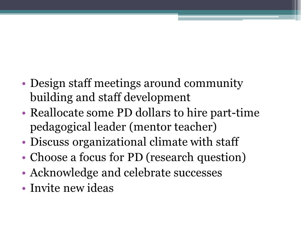 Design staff meetings around community building and staff development Reallocate some PD dollars to hire part-time pedagogical leader (mentor teacher) Discuss organizational climate with staff Choose a focus for PD (research question) Acknowledge and celebrate successes Invite new ideas