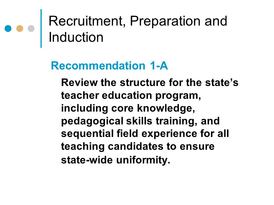 Recruitment, Preparation and Induction Recommendation 1-A Review the structure for the state’s teacher education program, including core knowledge, pedagogical skills training, and sequential field experience for all teaching candidates to ensure state-wide uniformity.