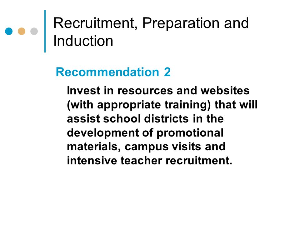 Recruitment, Preparation and Induction Recommendation 2 Invest in resources and websites (with appropriate training) that will assist school districts in the development of promotional materials, campus visits and intensive teacher recruitment.