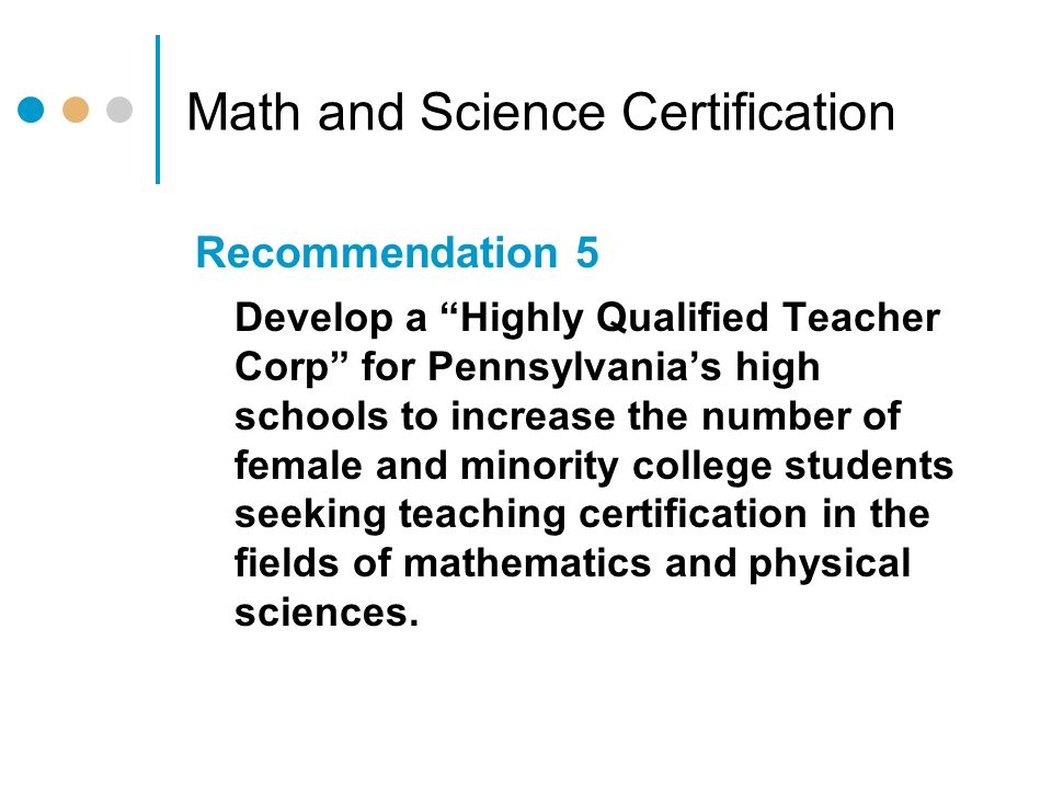 Math and Science Certification Recommendation 5 Develop a Highly Qualified Teacher Corp for Pennsylvania’s high schools to increase the number of female and minority college students seeking teaching certification in the fields of mathematics and physical sciences.