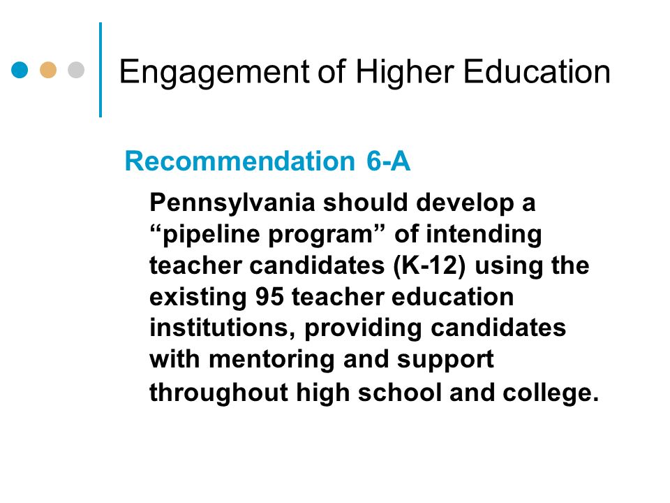 Engagement of Higher Education Recommendation 6-A Pennsylvania should develop a pipeline program of intending teacher candidates (K-12) using the existing 95 teacher education institutions, providing candidates with mentoring and support throughout high school and college.
