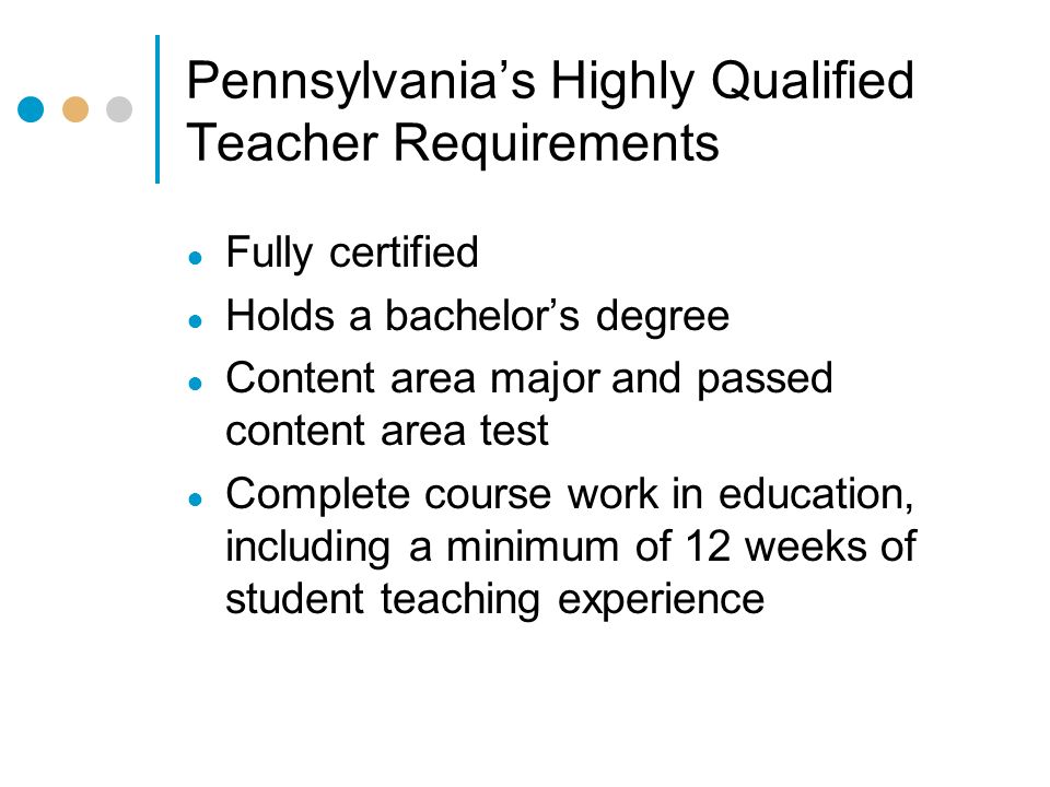 Pennsylvania’s Highly Qualified Teacher Requirements ● Fully certified ● Holds a bachelor’s degree ● Content area major and passed content area test ● Complete course work in education, including a minimum of 12 weeks of student teaching experience