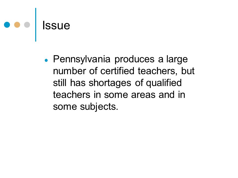 Issue ● Pennsylvania produces a large number of certified teachers, but still has shortages of qualified teachers in some areas and in some subjects.