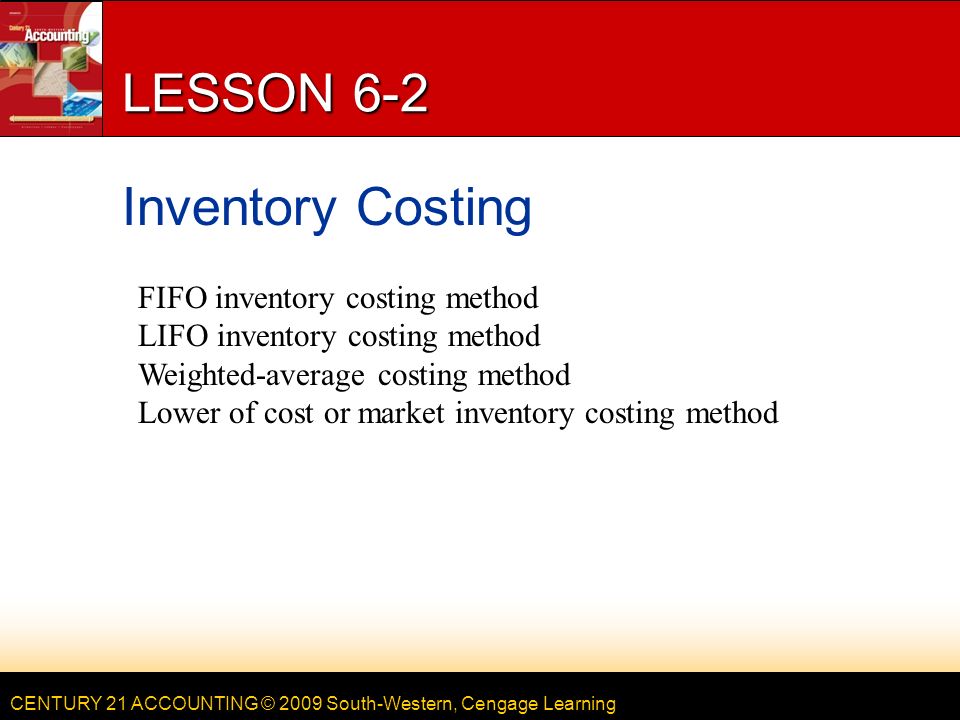 CENTURY 21 ACCOUNTING © 2009 South-Western, Cengage Learning LESSON 6-2 Inventory Costing FIFO inventory costing method LIFO inventory costing method Weighted-average costing method Lower of cost or market inventory costing method