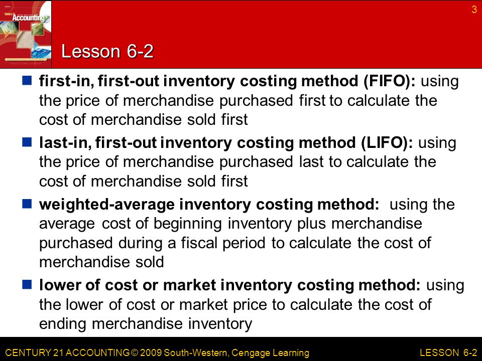 CENTURY 21 ACCOUNTING © 2009 South-Western, Cengage Learning Lesson 6-2 first-in, first-out inventory costing method (FIFO): using the price of merchandise purchased first to calculate the cost of merchandise sold first last-in, first-out inventory costing method (LIFO): using the price of merchandise purchased last to calculate the cost of merchandise sold first weighted-average inventory costing method: using the average cost of beginning inventory plus merchandise purchased during a fiscal period to calculate the cost of merchandise sold lower of cost or market inventory costing method: using the lower of cost or market price to calculate the cost of ending merchandise inventory 3 LESSON 6-2