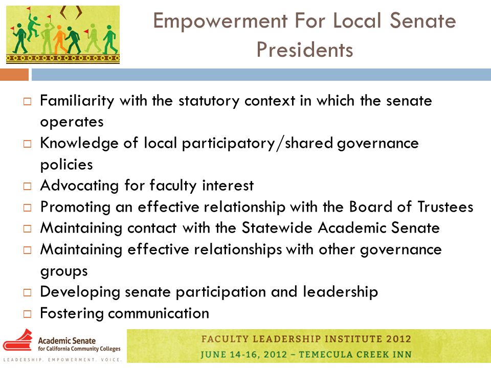 Empowerment For Local Senate Presidents  Familiarity with the statutory context in which the senate operates  Knowledge of local participatory/shared governance policies  Advocating for faculty interest  Promoting an effective relationship with the Board of Trustees  Maintaining contact with the Statewide Academic Senate  Maintaining effective relationships with other governance groups  Developing senate participation and leadership  Fostering communication