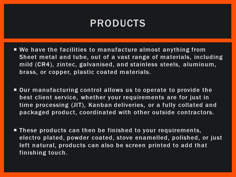  We have the facilities to manufacture almost anything from Sheet metal and tube, out of a vast range of materials, including mild (CR4), zintec, galvanised, and stainless steels, aluminum, brass, or copper, plastic coated materials.