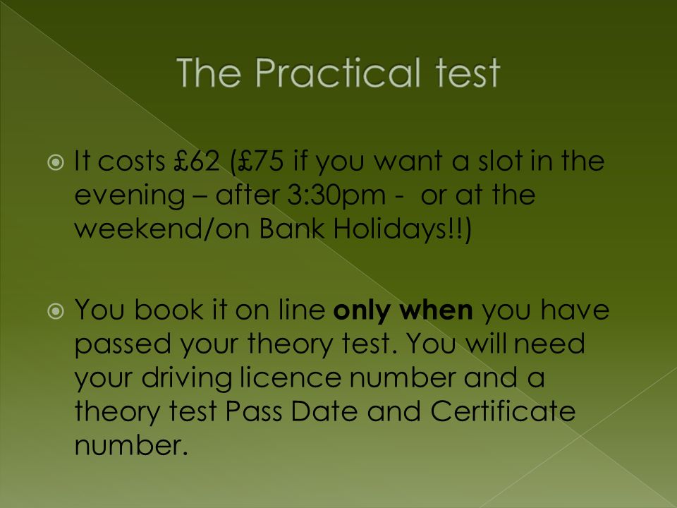  It costs £62 (£75 if you want a slot in the evening – after 3:30pm - or at the weekend/on Bank Holidays!!)  You book it on line only when you have passed your theory test.