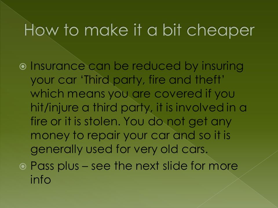  Insurance can be reduced by insuring your car ‘Third party, fire and theft’ which means you are covered if you hit/injure a third party, it is involved in a fire or it is stolen.