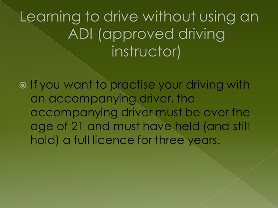  If you want to practise your driving with an accompanying driver, the accompanying driver must be over the age of 21 and must have held (and still hold) a full licence for three years.