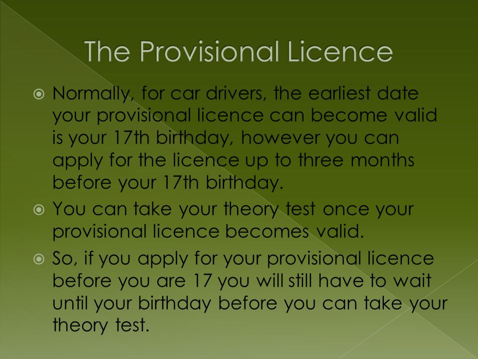  Normally, for car drivers, the earliest date your provisional licence can become valid is your 17th birthday, however you can apply for the licence up to three months before your 17th birthday.