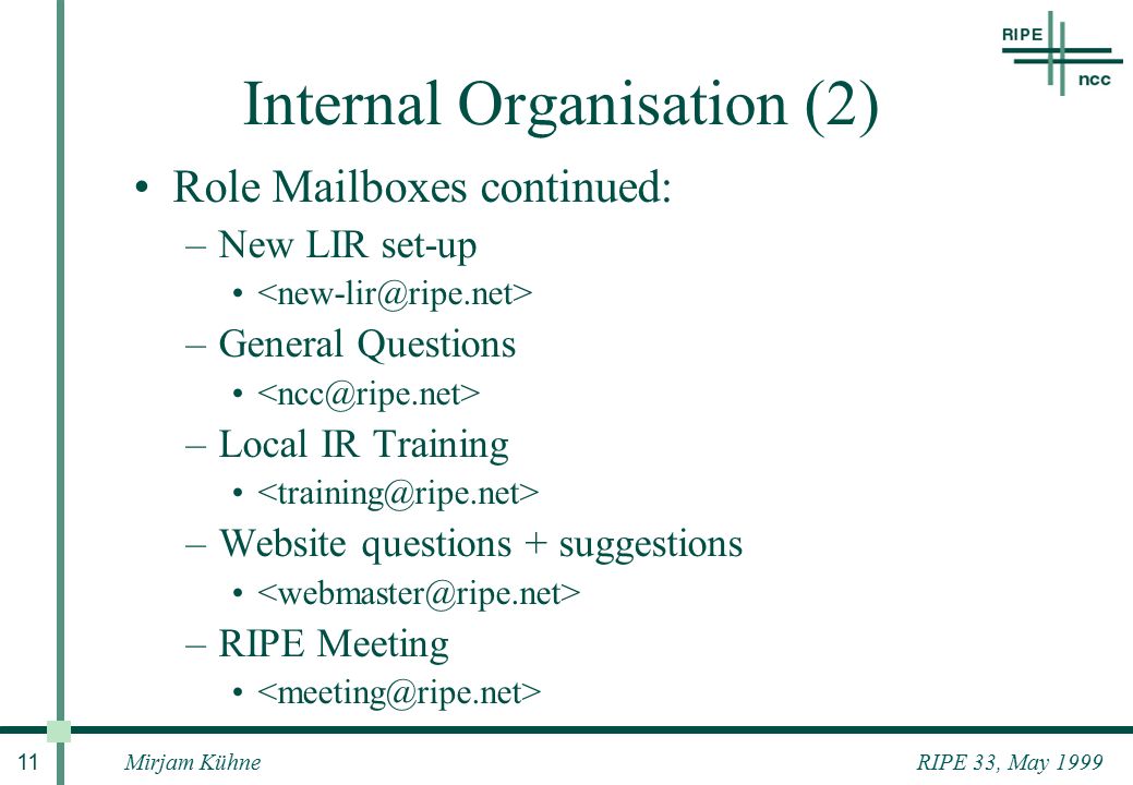 RIPE 33, May 1999Mirjam Kühne 11 Internal Organisation (2) Role Mailboxes continued: –New LIR set-up –General Questions –Local IR Training –Website questions + suggestions –RIPE Meeting