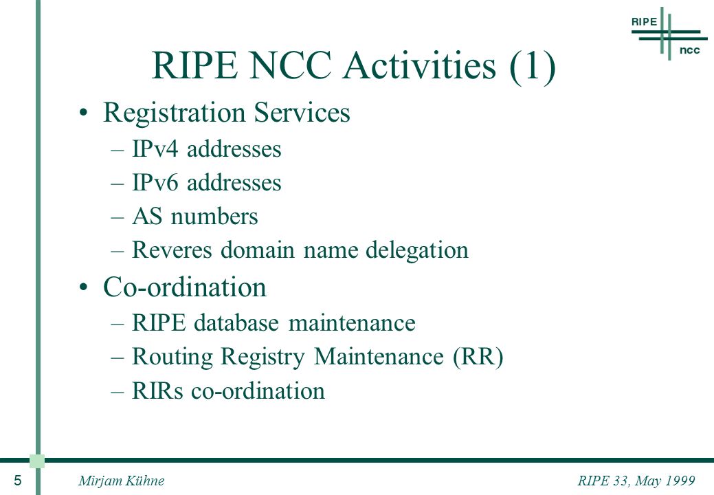 RIPE 33, May 1999Mirjam Kühne 5 RIPE NCC Activities (1) Registration Services –IPv4 addresses –IPv6 addresses –AS numbers –Reveres domain name delegation Co-ordination –RIPE database maintenance –Routing Registry Maintenance (RR) –RIRs co-ordination