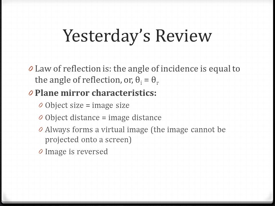 Yesterday’s Review 0 Law of reflection is: the angle of incidence is equal to the angle of reflection, or, θ i = θ r 0 Plane mirror characteristics: 0 Object size = image size 0 Object distance = image distance 0 Always forms a virtual image (the image cannot be projected onto a screen) 0 Image is reversed