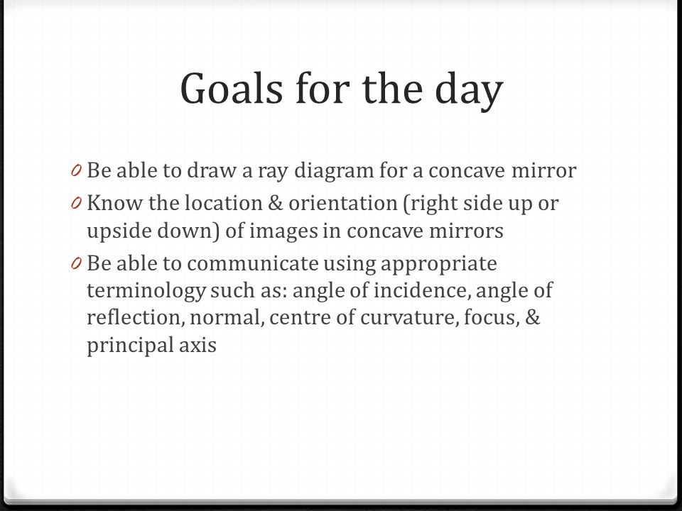 Goals for the day 0 Be able to draw a ray diagram for a concave mirror 0 Know the location & orientation (right side up or upside down) of images in concave mirrors 0 Be able to communicate using appropriate terminology such as: angle of incidence, angle of reflection, normal, centre of curvature, focus, & principal axis