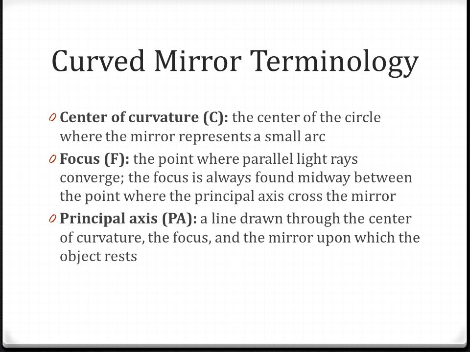 Curved Mirror Terminology 0 Center of curvature (C): the center of the circle where the mirror represents a small arc 0 Focus (F): the point where parallel light rays converge; the focus is always found midway between the point where the principal axis cross the mirror 0 Principal axis (PA): a line drawn through the center of curvature, the focus, and the mirror upon which the object rests