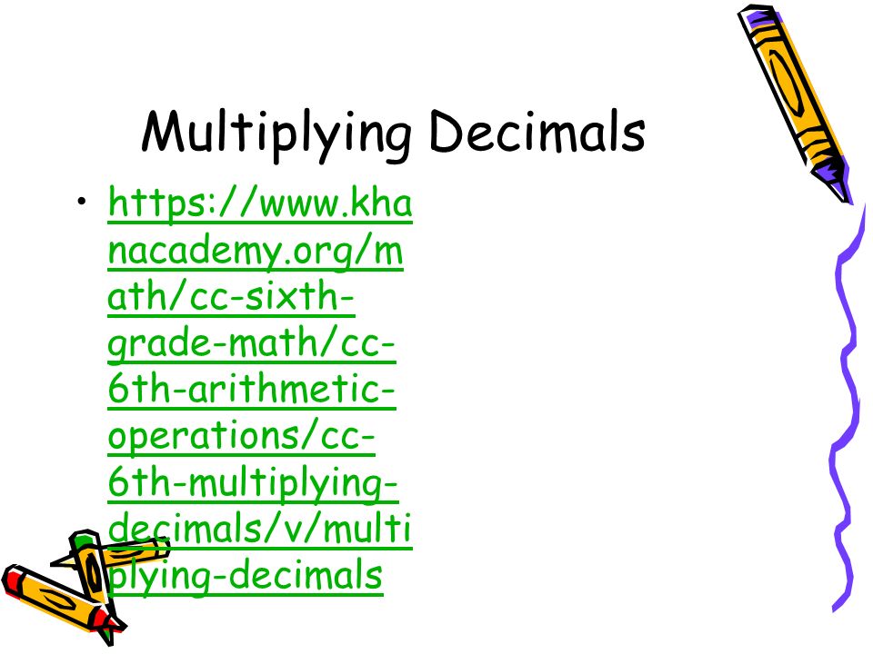 Multiplying Decimals   nacademy.org/m ath/cc-sixth- grade-math/cc- 6th-arithmetic- operations/cc- 6th-multiplying- decimals/v/multi plying-decimalshttps://  nacademy.org/m ath/cc-sixth- grade-math/cc- 6th-arithmetic- operations/cc- 6th-multiplying- decimals/v/multi plying-decimals