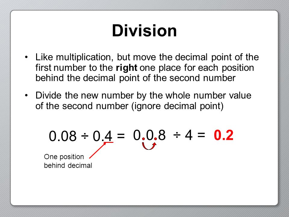 Division Like multiplication, but move the decimal point of the first number to the right one place for each position behind the decimal point of the second number Divide the new number by the whole number value of the second number (ignore decimal point) 0.08 ÷ 0.4 = One position behind decimal ÷ 4 =