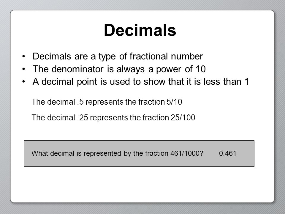 Decimals Decimals are a type of fractional number The denominator is always a power of 10 A decimal point is used to show that it is less than 1 The decimal.5 represents the fraction 5/10 The decimal.25 represents the fraction 25/100 What decimal is represented by the fraction 461/