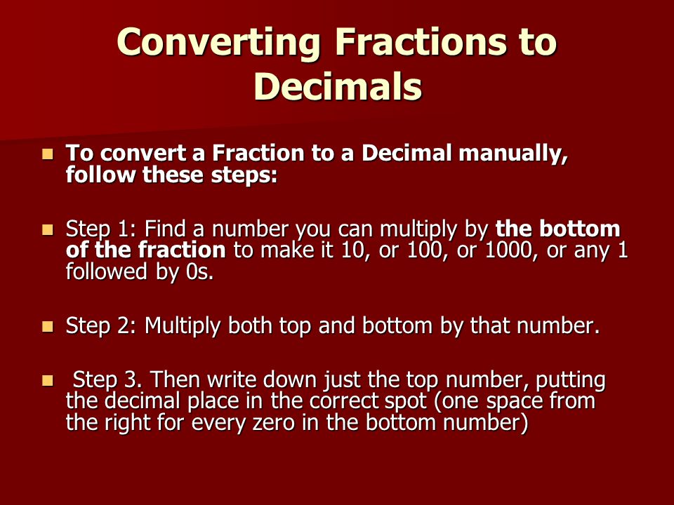 Converting Fractions to Decimals To convert a Fraction to a Decimal manually, follow these steps: To convert a Fraction to a Decimal manually, follow these steps: Step 1: Find a number you can multiply by the bottom of the fraction to make it 10, or 100, or 1000, or any 1 followed by 0s.