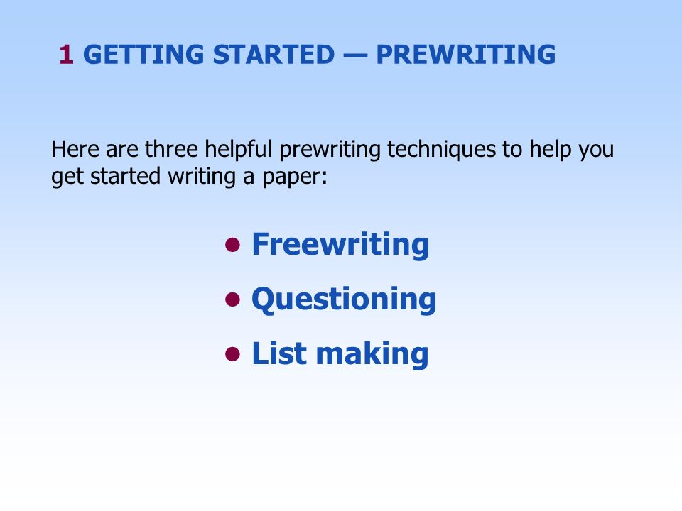 Here are three helpful prewriting techniques to help you get started writing a paper: Freewriting Questioning List making 1 GETTING STARTED — PREWRITING