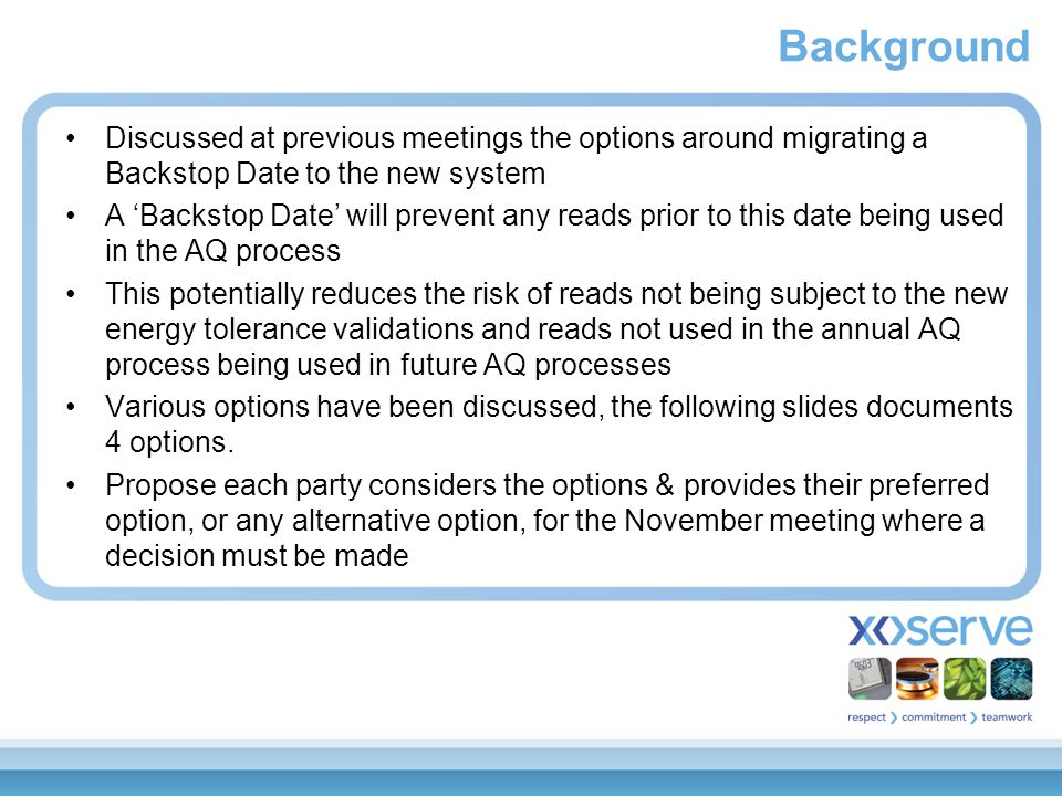 Background Discussed at previous meetings the options around migrating a Backstop Date to the new system A ‘Backstop Date’ will prevent any reads prior to this date being used in the AQ process This potentially reduces the risk of reads not being subject to the new energy tolerance validations and reads not used in the annual AQ process being used in future AQ processes Various options have been discussed, the following slides documents 4 options.