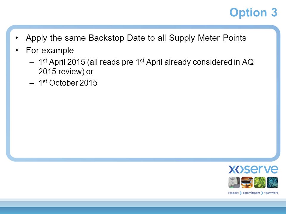 Option 3 Apply the same Backstop Date to all Supply Meter Points For example –1 st April 2015 (all reads pre 1 st April already considered in AQ 2015 review) or –1 st October 2015