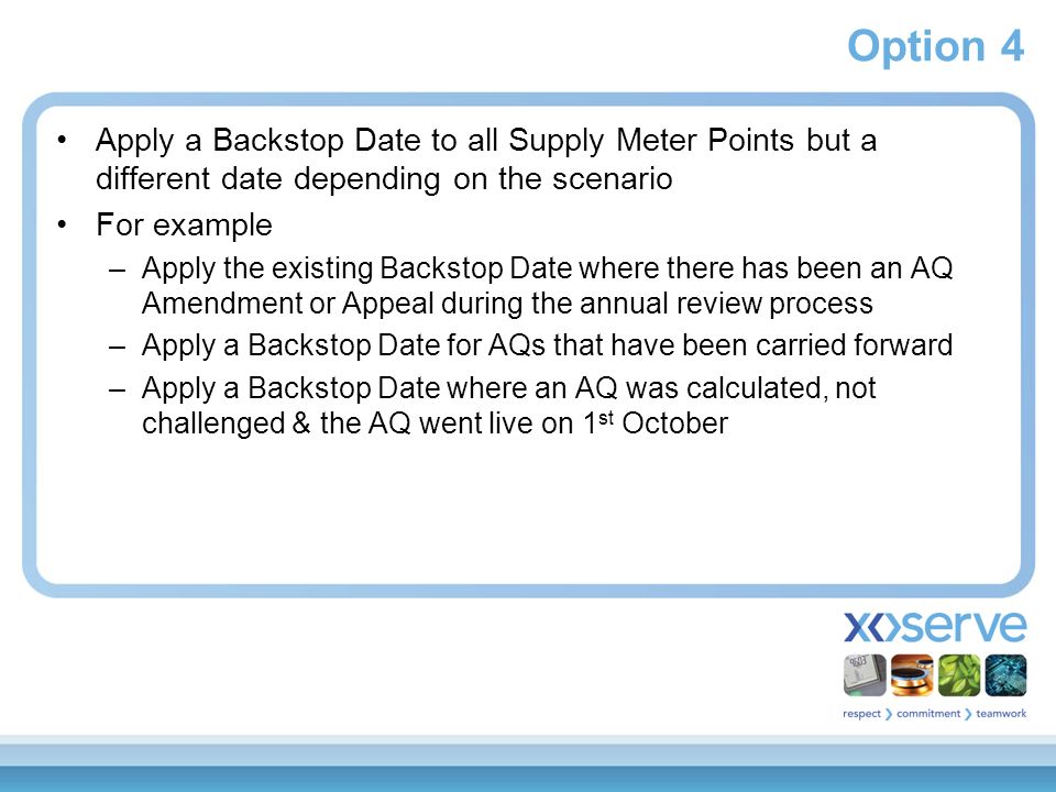 Option 4 Apply a Backstop Date to all Supply Meter Points but a different date depending on the scenario For example –Apply the existing Backstop Date where there has been an AQ Amendment or Appeal during the annual review process –Apply a Backstop Date for AQs that have been carried forward –Apply a Backstop Date where an AQ was calculated, not challenged & the AQ went live on 1 st October