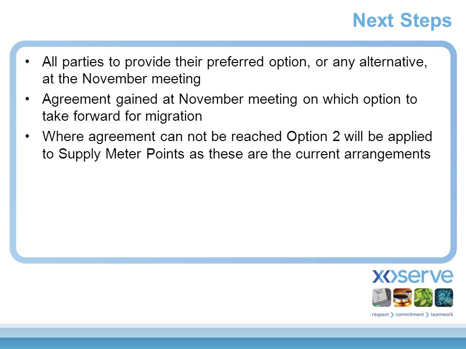 Next Steps All parties to provide their preferred option, or any alternative, at the November meeting Agreement gained at November meeting on which option to take forward for migration Where agreement can not be reached Option 2 will be applied to Supply Meter Points as these are the current arrangements