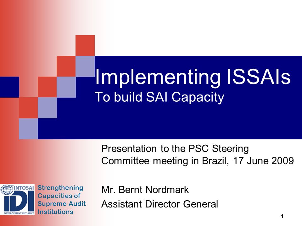 Strengthening Capacities of Supreme Audit Institutions 1 Implementing ISSAIs To build SAI Capacity Presentation to the PSC Steering Committee meeting in Brazil, 17 June 2009 Mr.