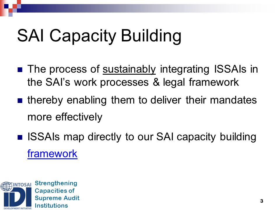 Strengthening Capacities of Supreme Audit Institutions 3 SAI Capacity Building The process of sustainably integrating ISSAIs in the SAI’s work processes & legal framework thereby enabling them to deliver their mandates more effectively ISSAIs map directly to our SAI capacity building framework framework