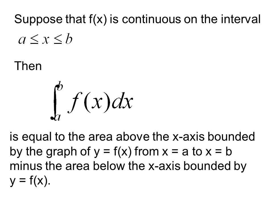 Suppose that f(x) is continuous on the interval Then is equal to the area above the x-axis bounded by the graph of y = f(x) from x = a to x = b minus the area below the x-axis bounded by y = f(x).