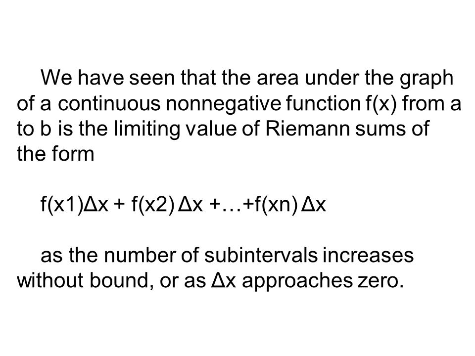 We have seen that the area under the graph of a continuous nonnegative function f(x) from a to b is the limiting value of Riemann sums of the form f(x1)Δx + f(x2) Δx +…+f(xn) Δx as the number of subintervals increases without bound, or as Δx approaches zero.