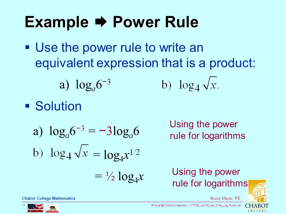 MTH55_Lec-62_sec_9-4a_Log_Rules.ppt 10 Bruce Mayer, PE Chabot College Mathematics Example  Power Rule  Use the power rule to write an equivalent expression that is a product: a) log a 6 − 3  Solution = log 4 x 1/2 Using the power rule for logarithms a) log a 6 − 3 = − 3log a 6 = ½ log 4 x Using the power rule for logarithms