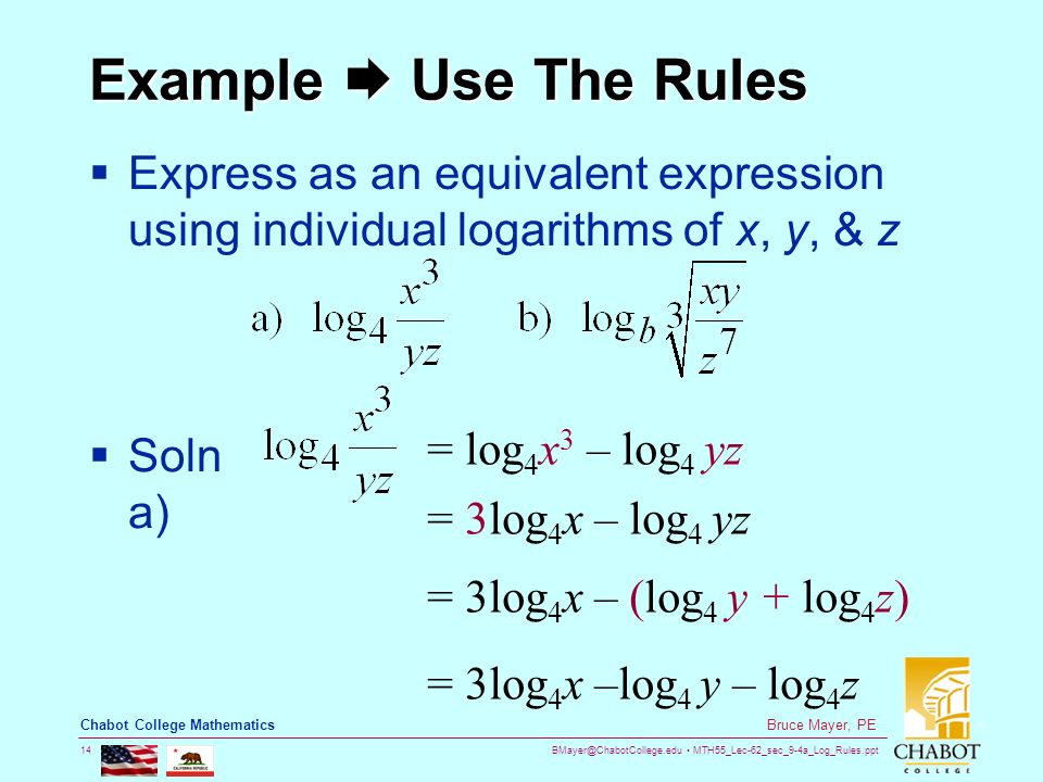 MTH55_Lec-62_sec_9-4a_Log_Rules.ppt 14 Bruce Mayer, PE Chabot College Mathematics Example  Use The Rules  Express as an equivalent expression using individual logarithms of x, y, & z  Soln a) = log 4 x 3 – log 4 yz = 3log 4 x – log 4 yz = 3log 4 x – (log 4 y + log 4 z) = 3log 4 x –log 4 y – log 4 z