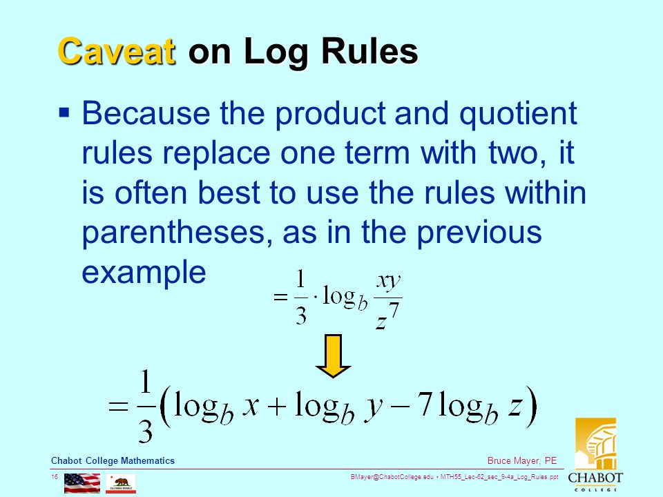 MTH55_Lec-62_sec_9-4a_Log_Rules.ppt 16 Bruce Mayer, PE Chabot College Mathematics Caveat on Log Rules  Because the product and quotient rules replace one term with two, it is often best to use the rules within parentheses, as in the previous example