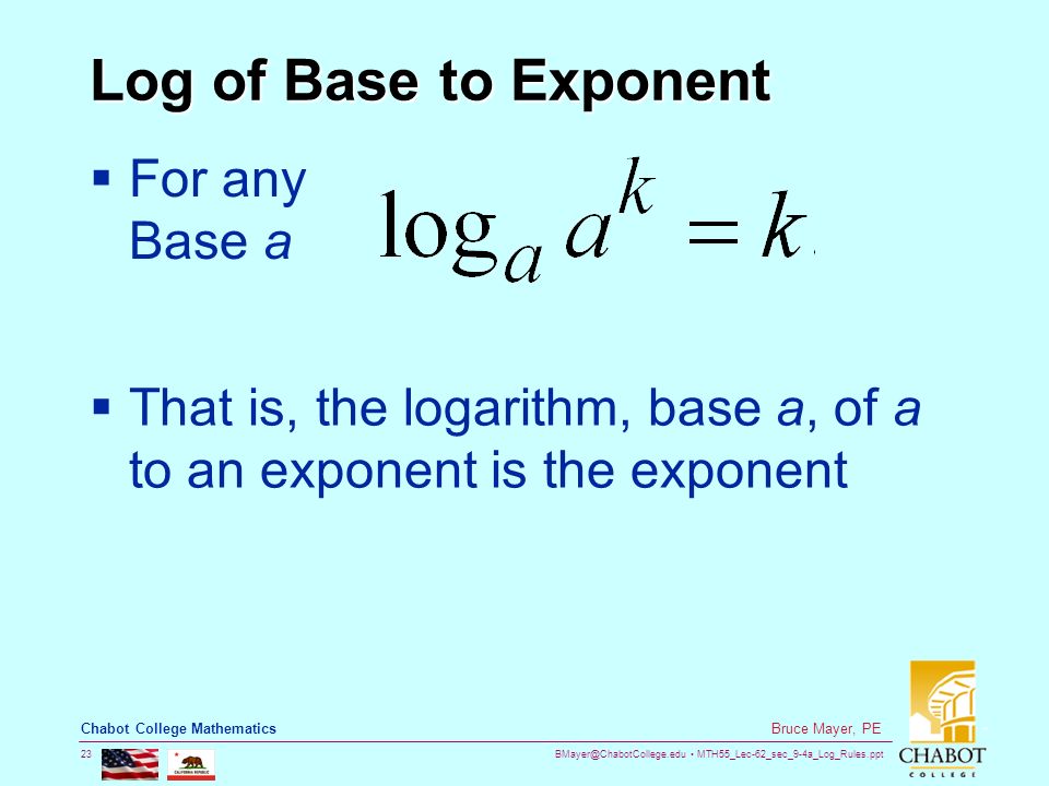 MTH55_Lec-62_sec_9-4a_Log_Rules.ppt 23 Bruce Mayer, PE Chabot College Mathematics Log of Base to Exponent  For any Base a  That is, the logarithm, base a, of a to an exponent is the exponent