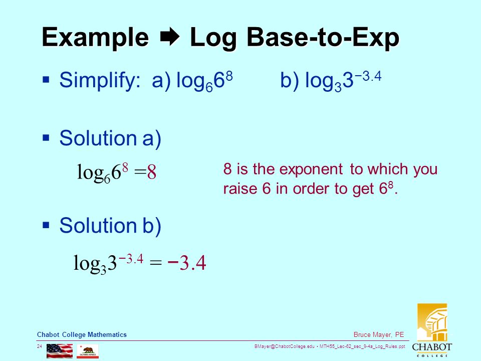 MTH55_Lec-62_sec_9-4a_Log_Rules.ppt 24 Bruce Mayer, PE Chabot College Mathematics Example  Log Base-to-Exp  Simplify: a) log b) log 3 3 −3.4  Solution a) log =8 8 is the exponent to which you raise 6 in order to get 6 8.